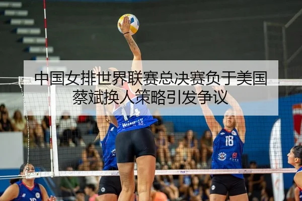 中国女排世界联赛总决赛负于美国 蔡斌换人策略引发争议
